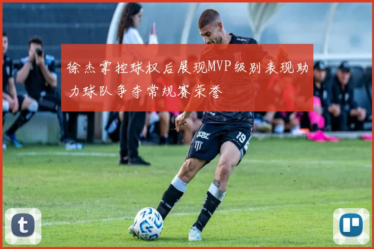 徐杰掌控球权后展现MVP级别表现助力球队争夺常规赛荣誉