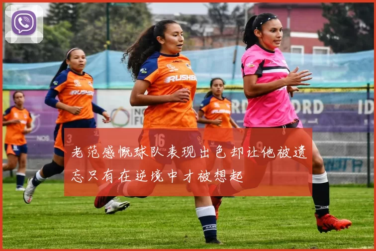 老范感慨球队表现出色却让他被遗忘只有在逆境中才被想起
