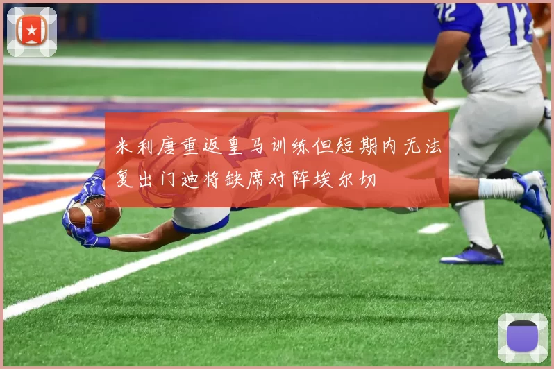 米利唐重返皇马训练但短期内无法复出门迪将缺席对阵埃尔切