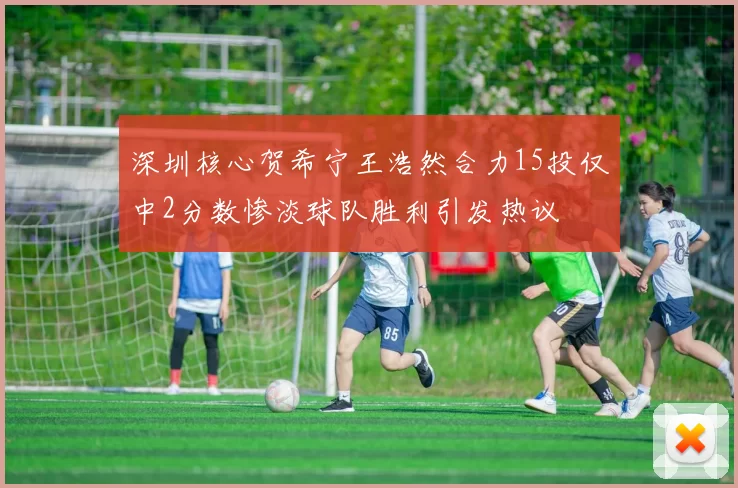 深圳核心贺希宁王浩然合力15投仅中2分数惨淡球队胜利引发热议