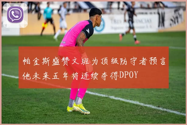 帕金斯盛赞文班为顶级防守者预言他未来五年将连续夺得DPOY
