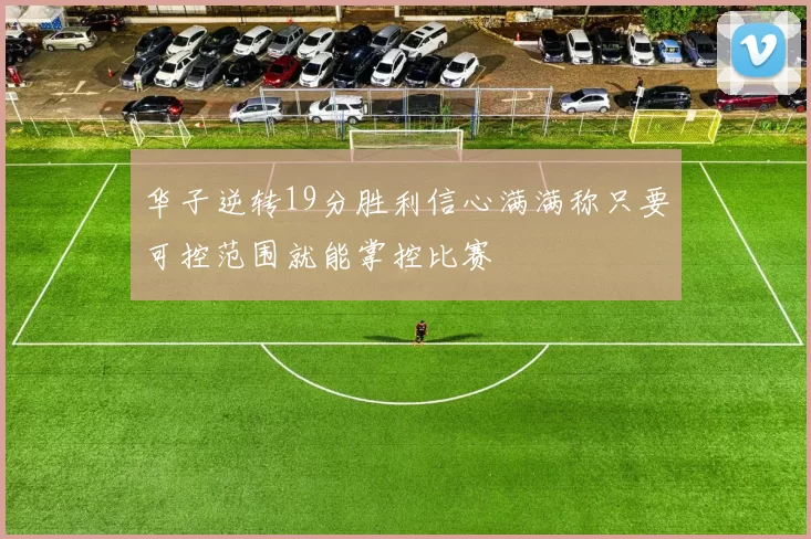 华子逆转19分胜利信心满满称只要可控范围就能掌控比赛
