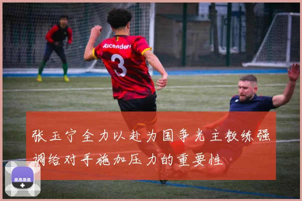 张玉宁全力以赴为国争光主教练强调给对手施加压力的重要性