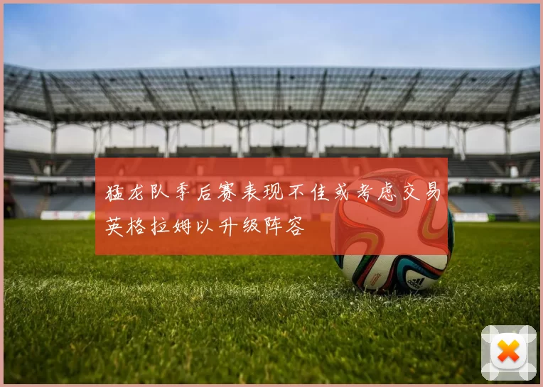猛龙队季后赛表现不佳或考虑交易英格拉姆以升级阵容