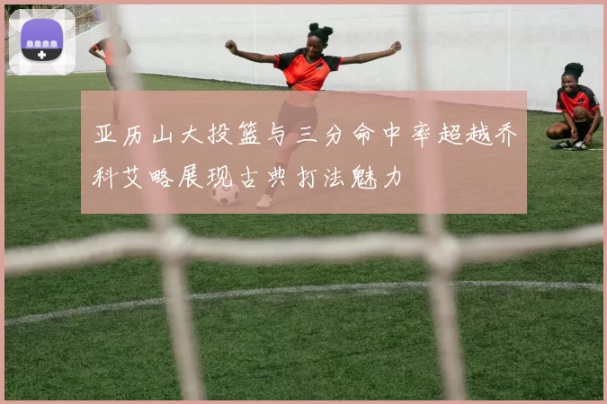 亚历山大投篮与三分命中率超越乔科艾略展现古典打法魅力