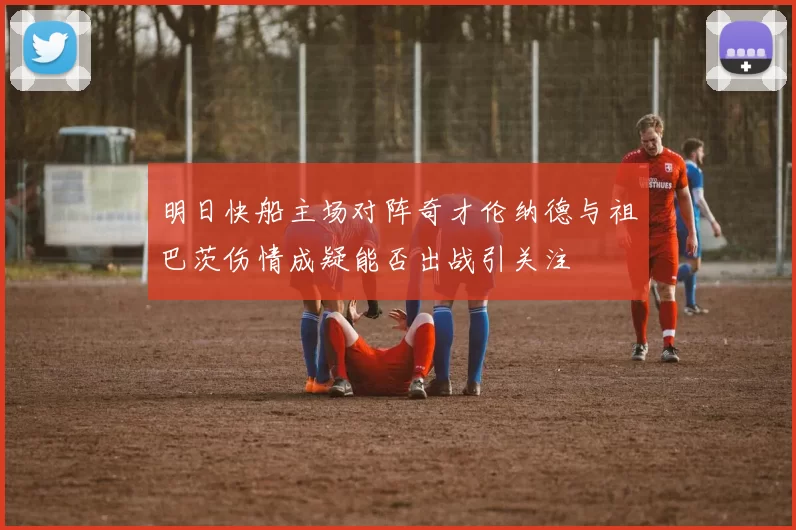 明日快船主场对阵奇才伦纳德与祖巴茨伤情成疑能否出战引关注