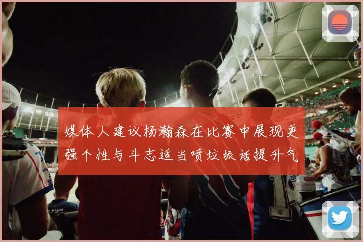 媒体人建议杨瀚森在比赛中展现更强个性与斗志适当喷垃圾话提升气场