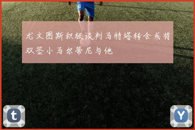 尤文图斯积极谈判马特塔转会或将双签小马尔蒂尼与他