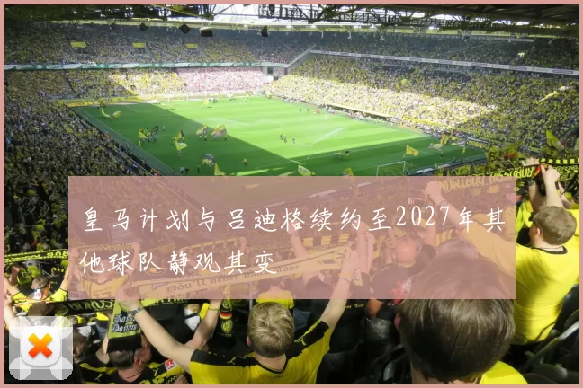 皇马计划与吕迪格续约至2027年其他球队静观其变