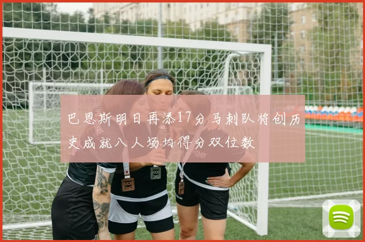 巴恩斯明日再添17分马刺队将创历史成就八人场均得分双位数