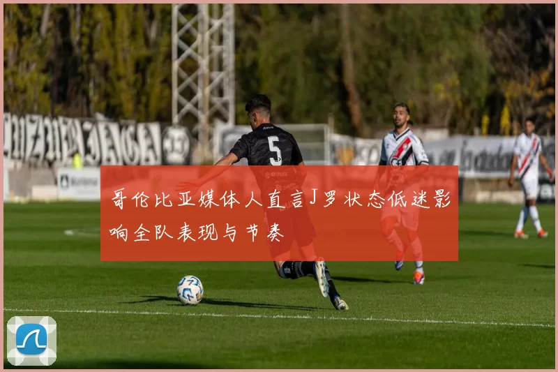 哥伦比亚媒体人直言J罗状态低迷影响全队表现与节奏