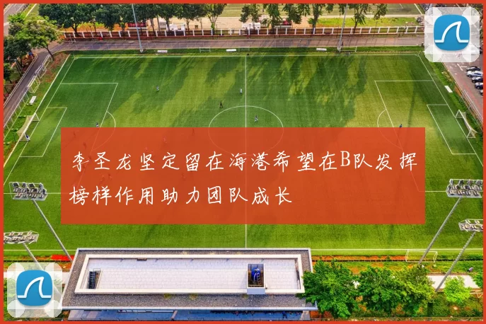 李圣龙坚定留在海港希望在B队发挥榜样作用助力团队成长