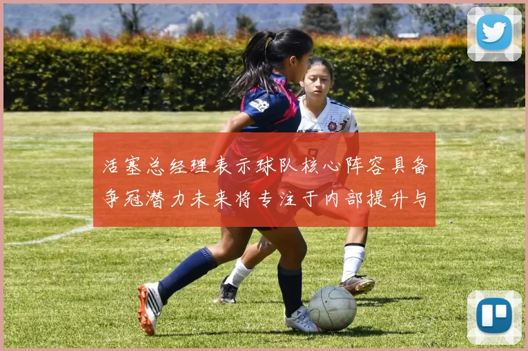 活塞总经理表示球队核心阵容具备争冠潜力未来将专注于内部提升与发展